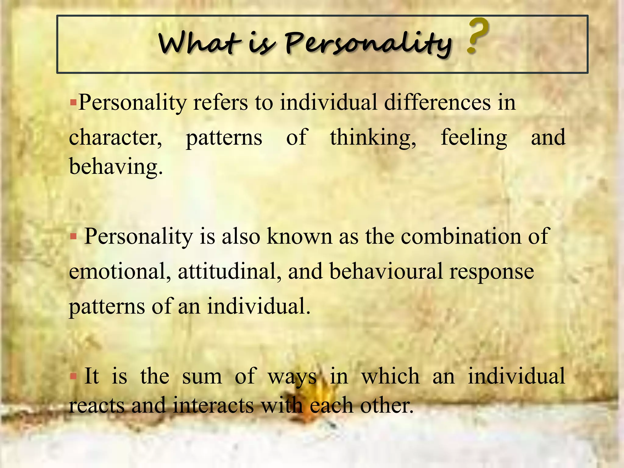 What is Personality ?
Personality refers to individual differences in
character, patterns of thinking, feeling and
behaving.
 Personality is also known as the combination of
emotional, attitudinal, and behavioural response
patterns of an individual.
 It is the sum of ways in which an individual
reacts and interacts with each other.
 