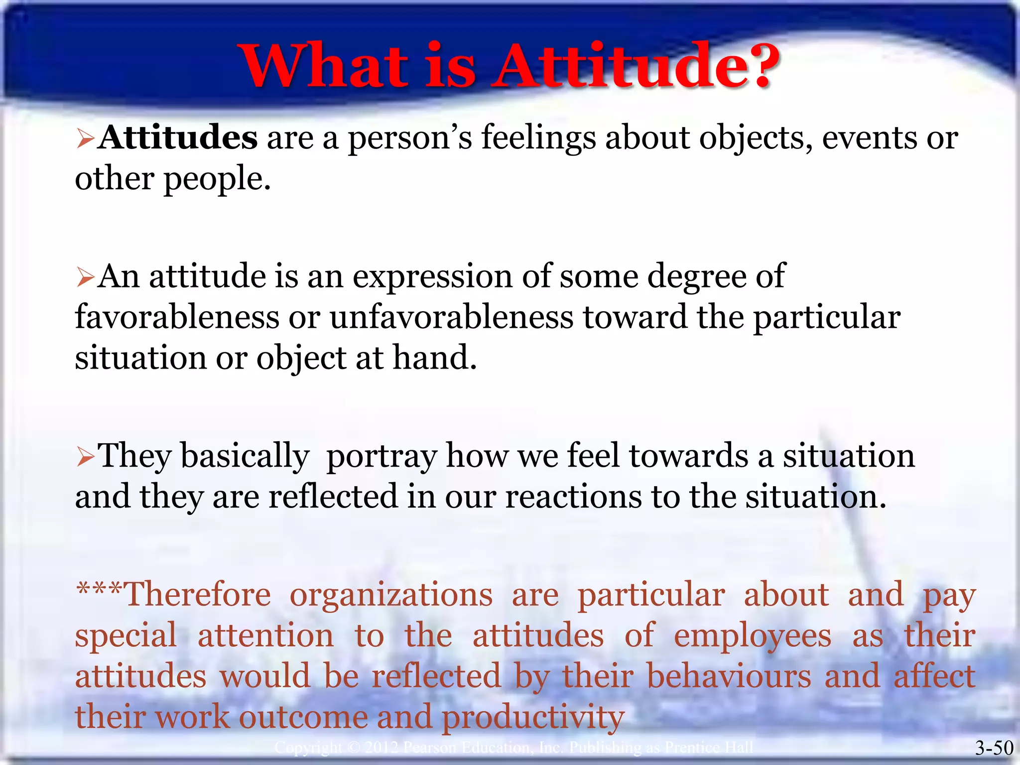 What is Attitude?
Copyright © 2012 Pearson Education, Inc. Publishing as Prentice Hall 3-50
Attitudes are a person’s feelings about objects, events or
other people.
An attitude is an expression of some degree of
favorableness or unfavorableness toward the particular
situation or object at hand.
They basically portray how we feel towards a situation
and they are reflected in our reactions to the situation.
***Therefore organizations are particular about and pay
special attention to the attitudes of employees as their
attitudes would be reflected by their behaviours and affect
their work outcome and productivity
 
