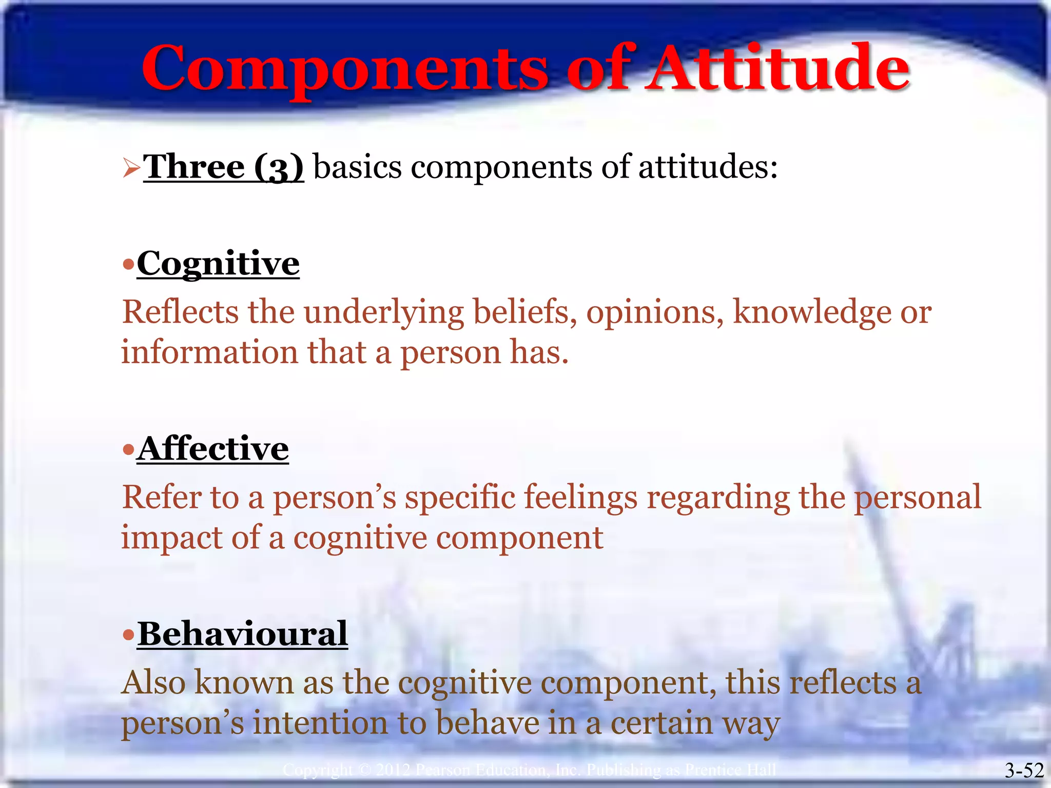 Components of Attitude
Copyright © 2012 Pearson Education, Inc. Publishing as Prentice Hall 3-52
Three (3) basics components of attitudes:
Cognitive
Reflects the underlying beliefs, opinions, knowledge or
information that a person has.
Affective
Refer to a person’s specific feelings regarding the personal
impact of a cognitive component
Behavioural
Also known as the cognitive component, this reflects a
person’s intention to behave in a certain way
 