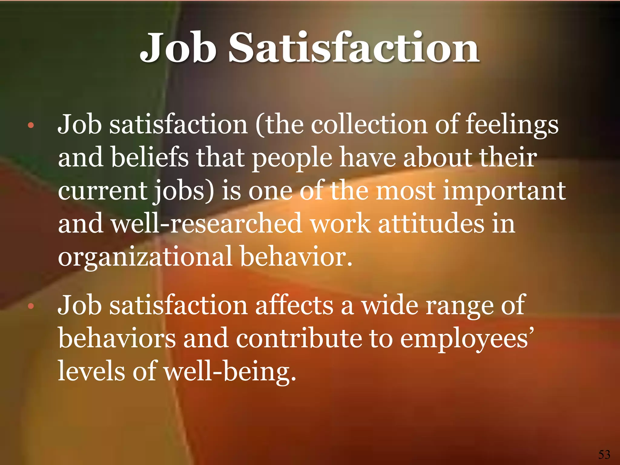 Job Satisfaction
• Job satisfaction (the collection of feelings
and beliefs that people have about their
current jobs) is one of the most important
and well-researched work attitudes in
organizational behavior.
• Job satisfaction affects a wide range of
behaviors and contribute to employees’
levels of well-being.
53
 