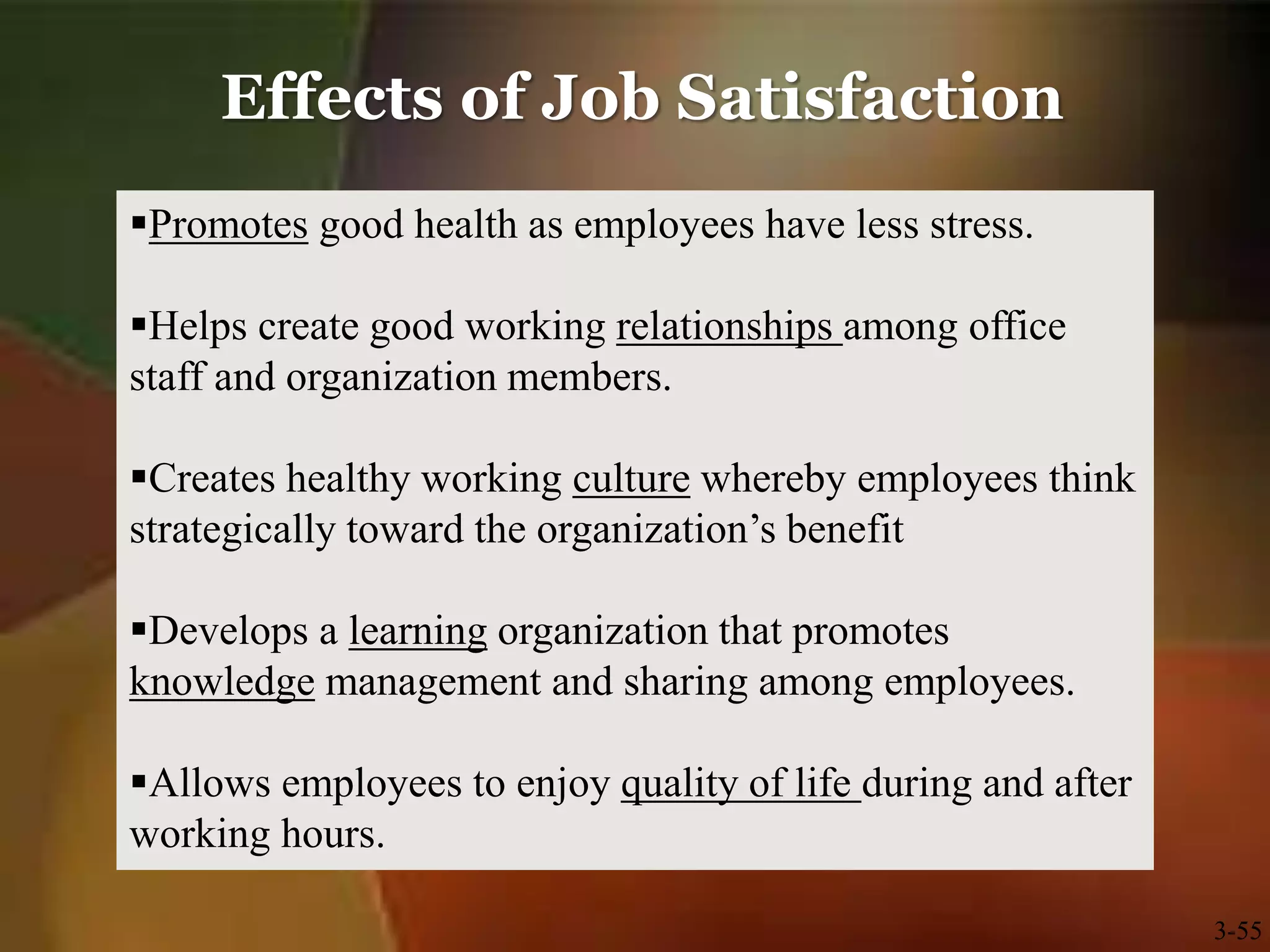 Effects of Job Satisfaction
3-55
Promotes good health as employees have less stress.
Helps create good working relationships among office
staff and organization members.
Creates healthy working culture whereby employees think
strategically toward the organization’s benefit
Develops a learning organization that promotes
knowledge management and sharing among employees.
Allows employees to enjoy quality of life during and after
working hours.
 