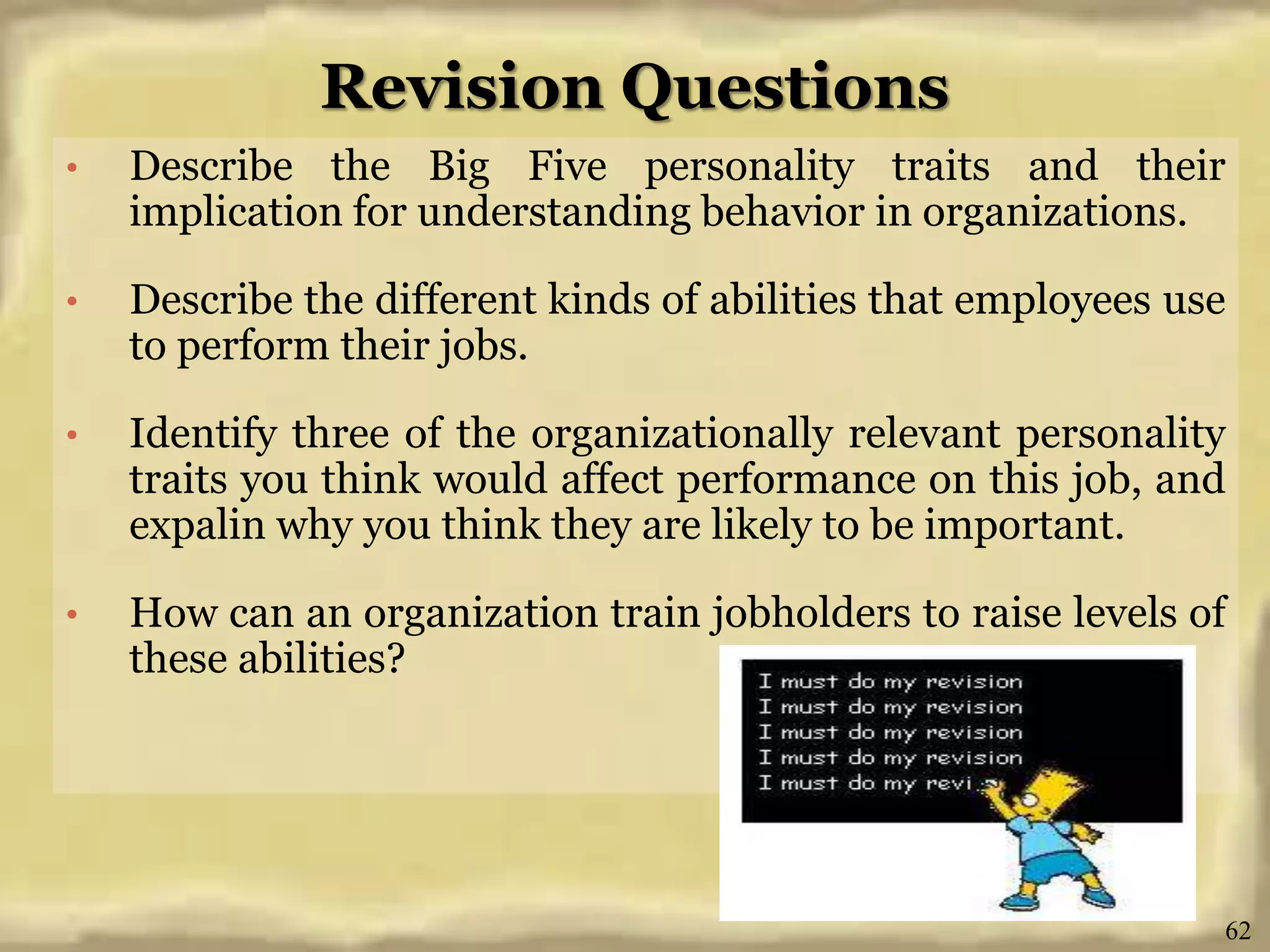 Revision Questions
• Describe the Big Five personality traits and their
implication for understanding behavior in organizations.
• Describe the different kinds of abilities that employees use
to perform their jobs.
• Identify three of the organizationally relevant personality
traits you think would affect performance on this job, and
expalin why you think they are likely to be important.
• How can an organization train jobholders to raise levels of
these abilities?
62
 