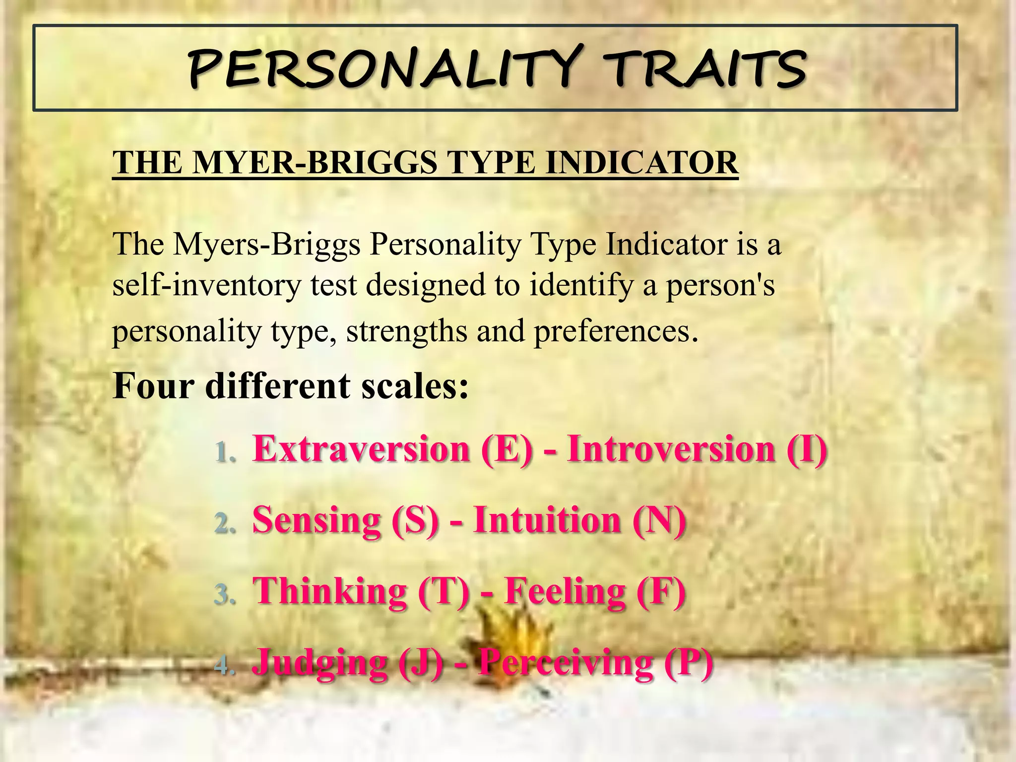 PERSONALITY TRAITS
THE MYER-BRIGGS TYPE INDICATOR
The Myers-Briggs Personality Type Indicator is a
self-inventory test designed to identify a person's
personality type, strengths and preferences.
Four different scales:
1. Extraversion (E) - Introversion (I)
2. Sensing (S) - Intuition (N)
3. Thinking (T) - Feeling (F)
4. Judging (J) - Perceiving (P)
 