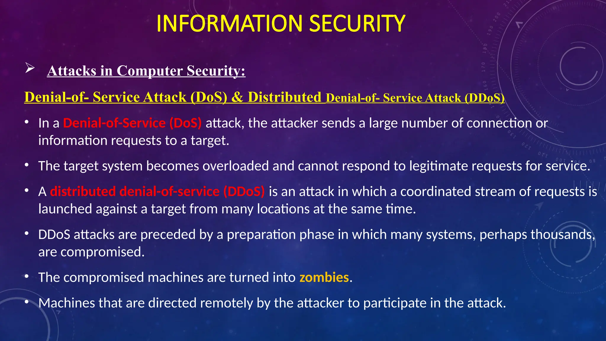 INFORMATION SECURITY
 Attacks in Computer Security:
Denial-of- Service Attack (DoS) & Distributed Denial-of- Service Attack (DDoS)
• In a Denial-of-Service (DoS) attack, the attacker sends a large number of connection or
information requests to a target.
• The target system becomes overloaded and cannot respond to legitimate requests for service.
• A distributed denial-of-service (DDoS) is an attack in which a coordinated stream of requests is
launched against a target from many locations at the same time.
• DDoS attacks are preceded by a preparation phase in which many systems, perhaps thousands,
are compromised.
• The compromised machines are turned into zombies.
• Machines that are directed remotely by the attacker to participate in the attack.
 