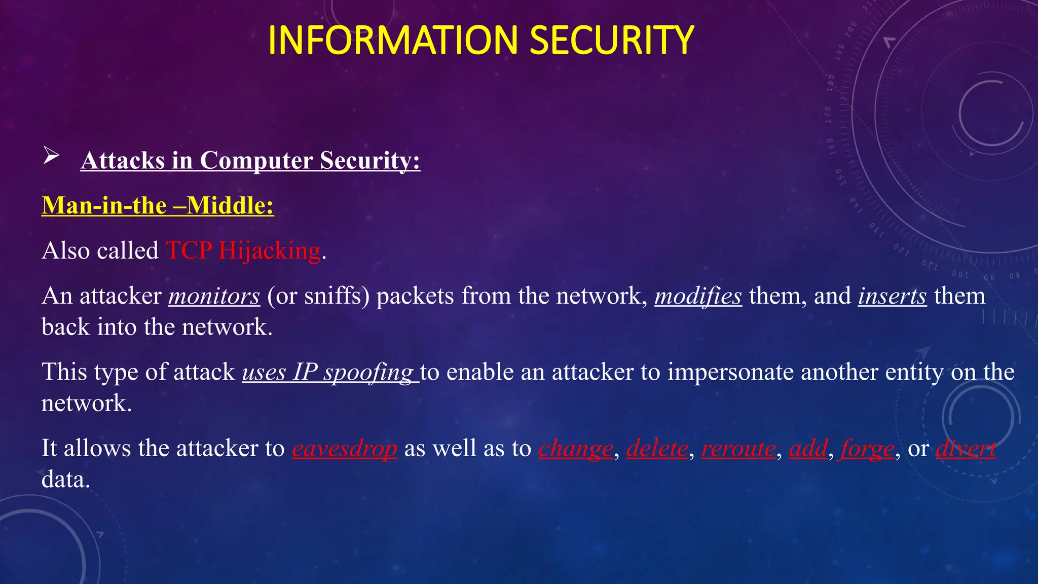 INFORMATION SECURITY
 Attacks in Computer Security:
Man-in-the –Middle:
Also called TCP Hijacking.
An attacker monitors (or sniffs) packets from the network, modifies them, and inserts them
back into the network.
This type of attack uses IP spoofing to enable an attacker to impersonate another entity on the
network.
It allows the attacker to eavesdrop as well as to change, delete, reroute, add, forge, or divert
data.
 