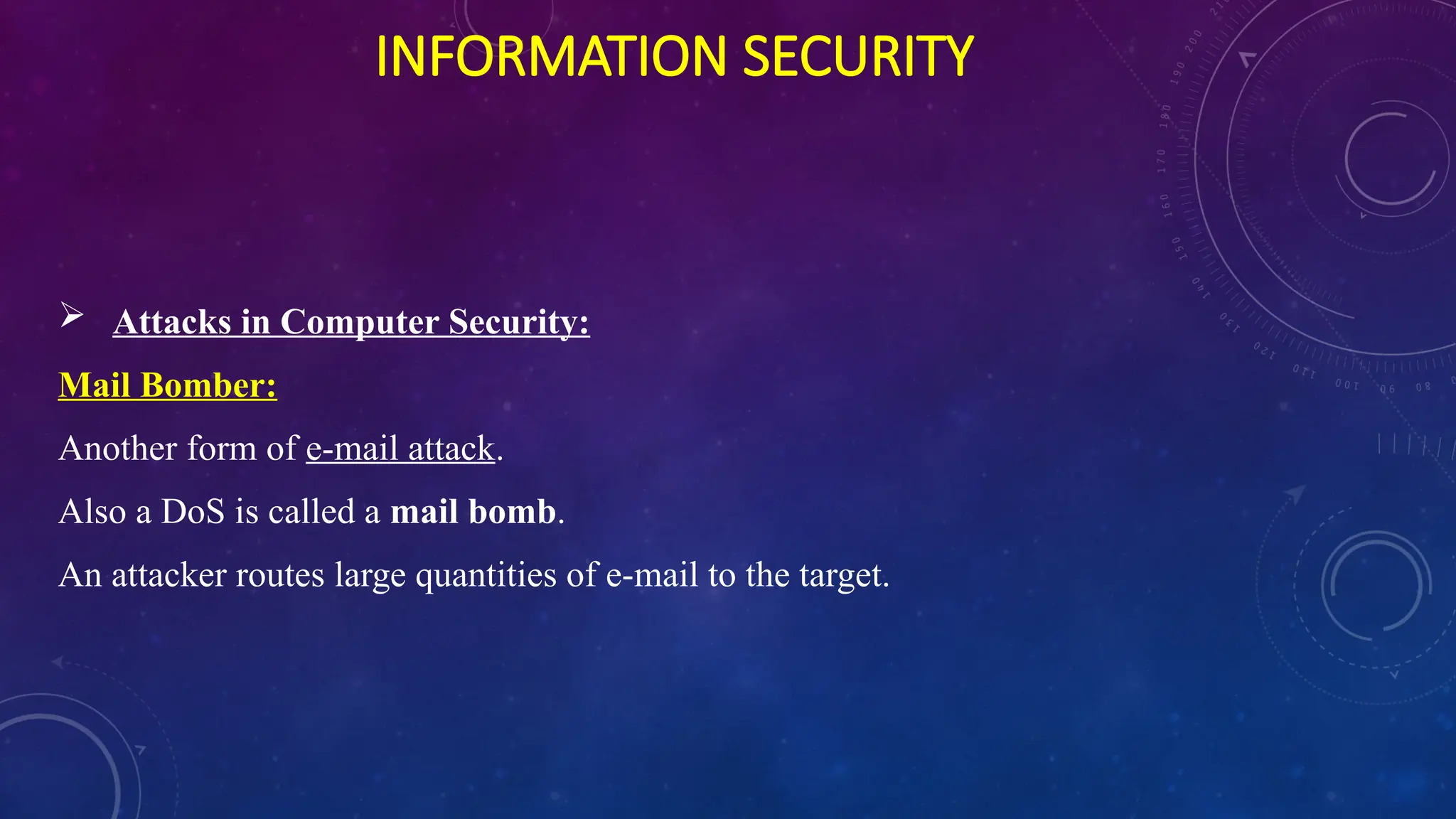 INFORMATION SECURITY
 Attacks in Computer Security:
Mail Bomber:
Another form of e-mail attack.
Also a DoS is called a mail bomb.
An attacker routes large quantities of e-mail to the target.
 