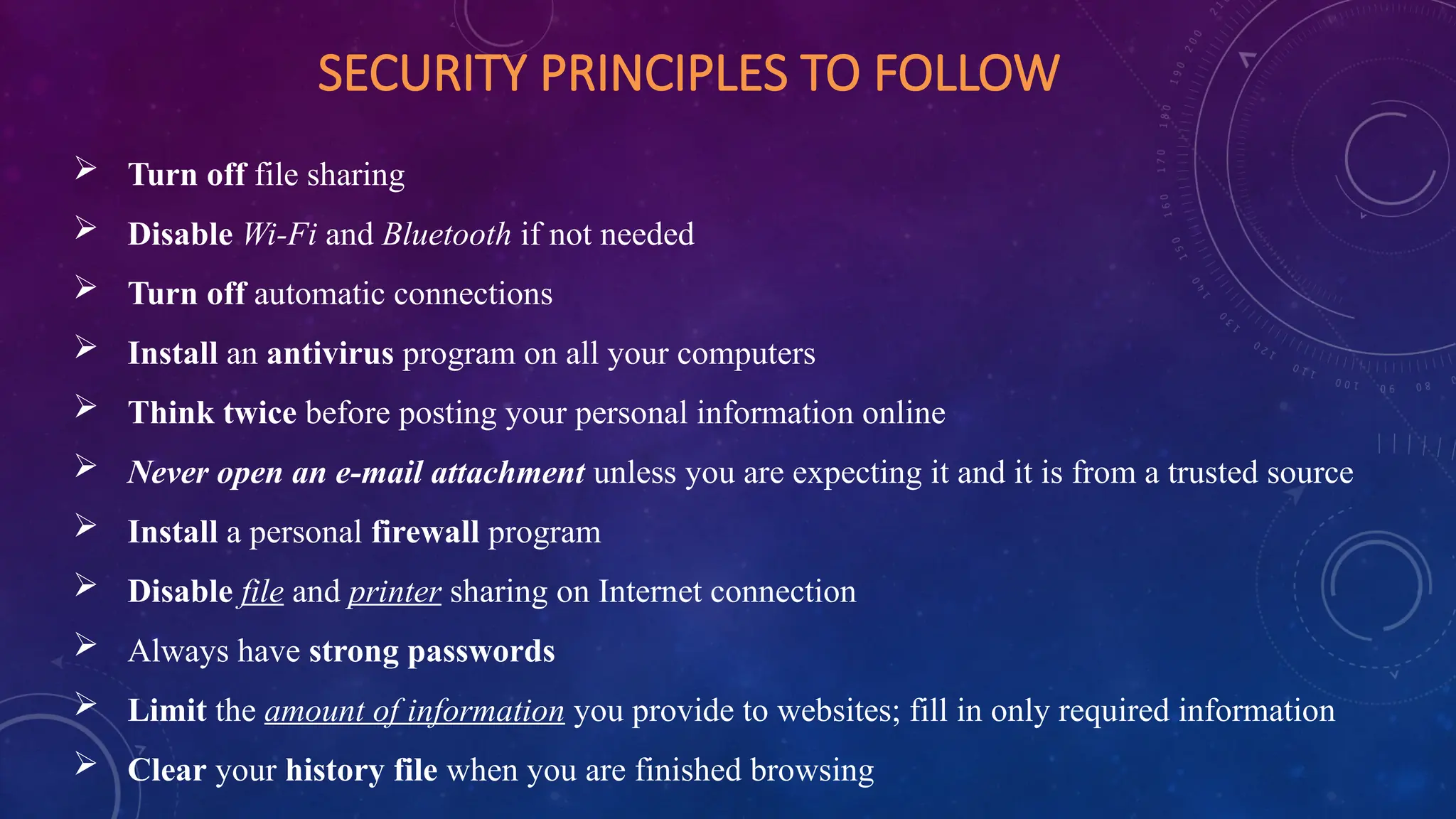 SECURITY PRINCIPLES TO FOLLOW
 Turn off file sharing
 Disable Wi-Fi and Bluetooth if not needed
 Turn off automatic connections
 Install an antivirus program on all your computers
 Think twice before posting your personal information online
 Never open an e-mail attachment unless you are expecting it and it is from a trusted source
 Install a personal firewall program
 Disable file and printer sharing on Internet connection
 Always have strong passwords
 Limit the amount of information you provide to websites; fill in only required information
 Clear your history file when you are finished browsing
 