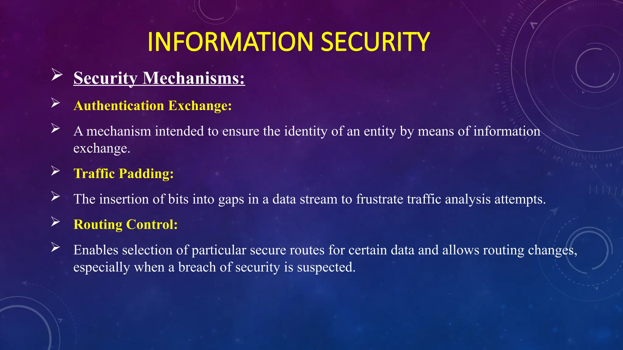 INFORMATION SECURITY
 Security Mechanisms:
 Authentication Exchange:
 A mechanism intended to ensure the identity of an entity by means of information
exchange.
 Traffic Padding:
 The insertion of bits into gaps in a data stream to frustrate traffic analysis attempts.
 Routing Control:
 Enables selection of particular secure routes for certain data and allows routing changes,
especially when a breach of security is suspected.
 