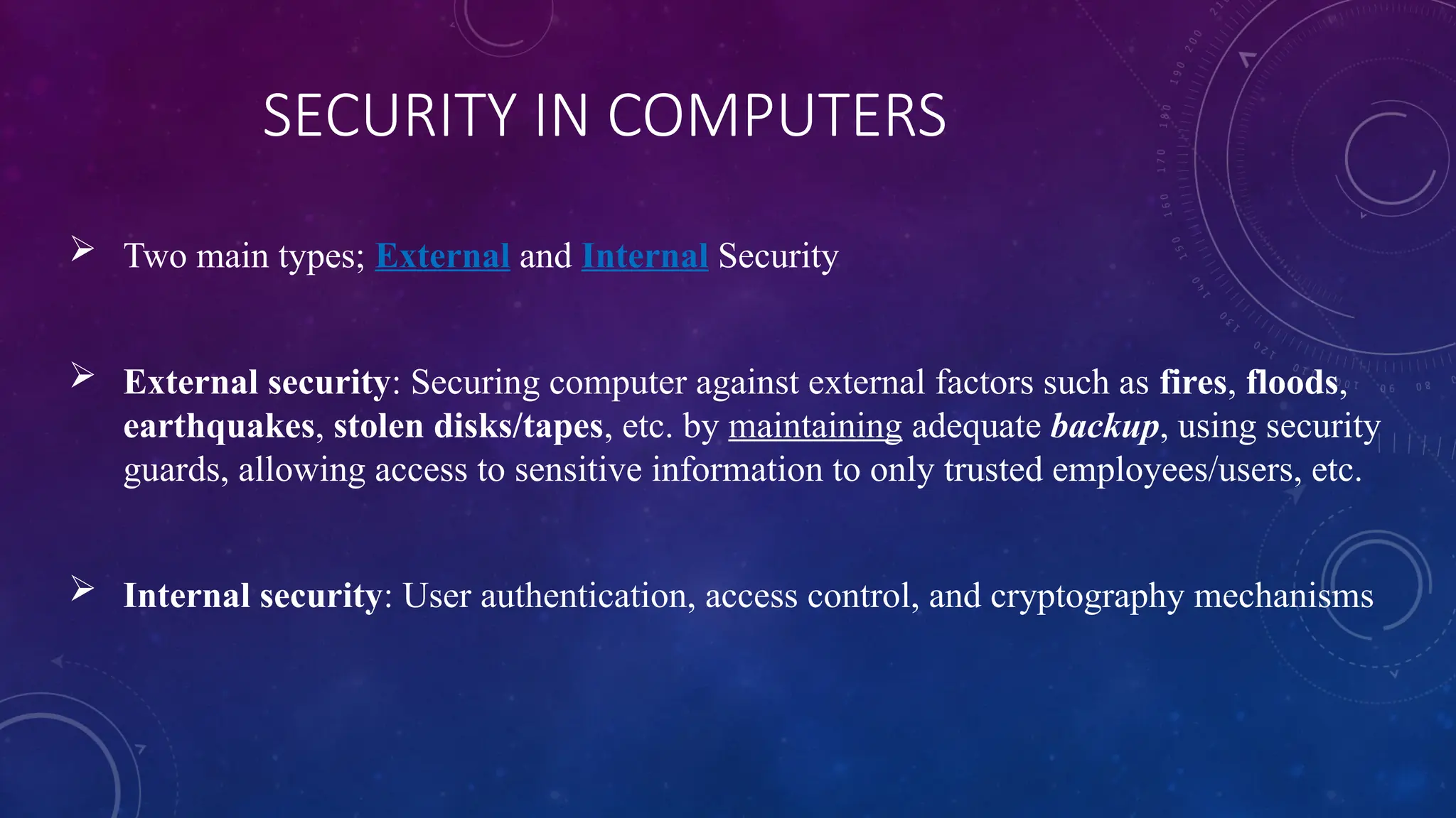 SECURITY IN COMPUTERS
 Two main types; External and Internal Security
 External security: Securing computer against external factors such as fires, floods,
earthquakes, stolen disks/tapes, etc. by maintaining adequate backup, using security
guards, allowing access to sensitive information to only trusted employees/users, etc.
 Internal security: User authentication, access control, and cryptography mechanisms
 