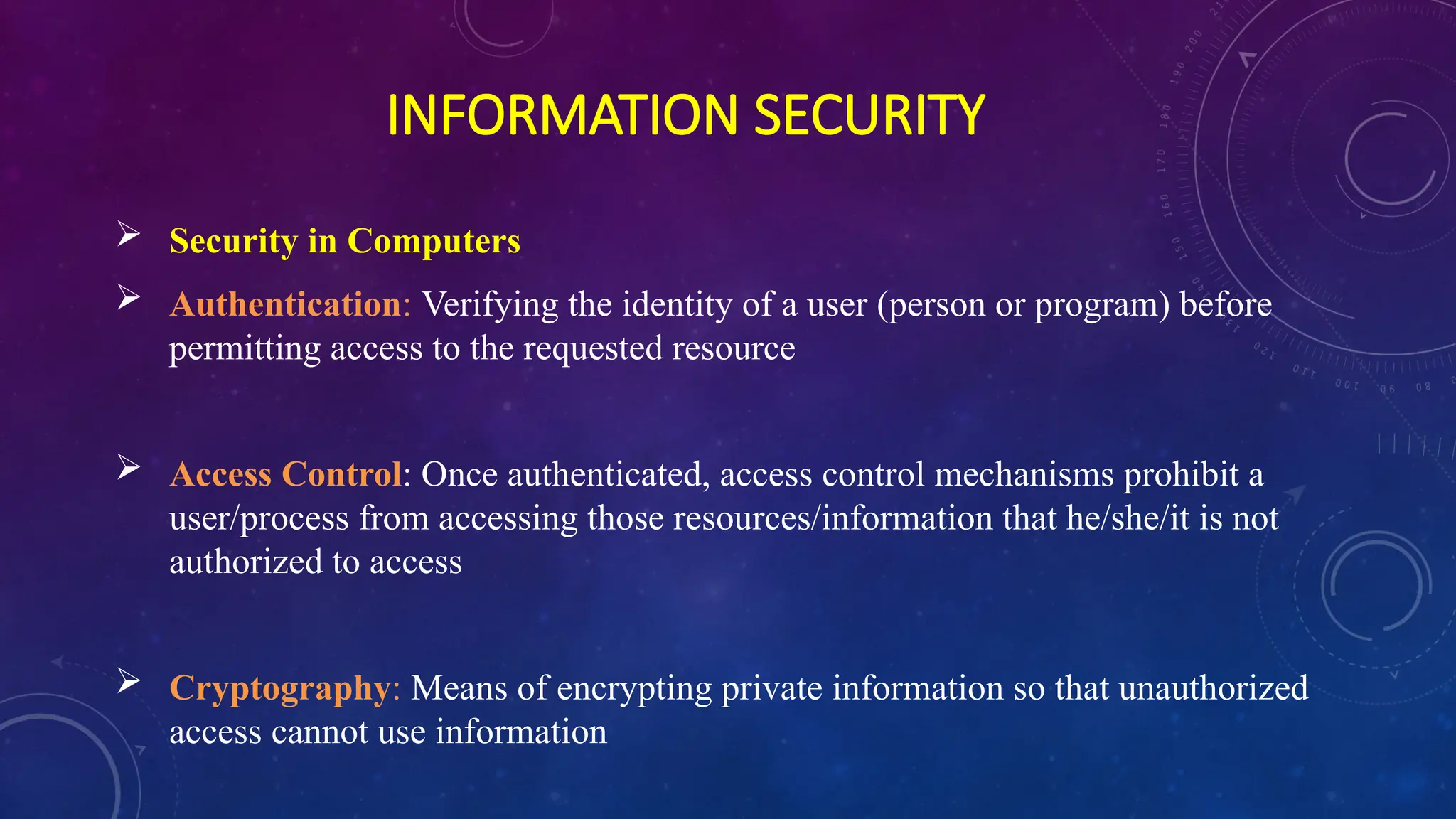 INFORMATION SECURITY
 Security in Computers
 Authentication: Verifying the identity of a user (person or program) before
permitting access to the requested resource
 Access Control: Once authenticated, access control mechanisms prohibit a
user/process from accessing those resources/information that he/she/it is not
authorized to access
 Cryptography: Means of encrypting private information so that unauthorized
access cannot use information
 
