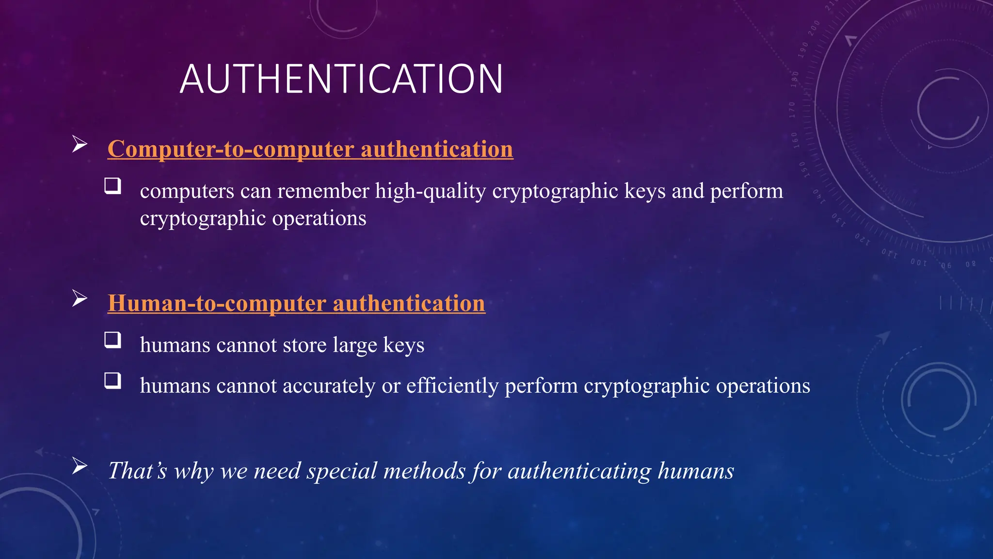 AUTHENTICATION
 Computer-to-computer authentication
 computers can remember high-quality cryptographic keys and perform
cryptographic operations
 Human-to-computer authentication
 humans cannot store large keys
 humans cannot accurately or efficiently perform cryptographic operations
 That’s why we need special methods for authenticating humans
 