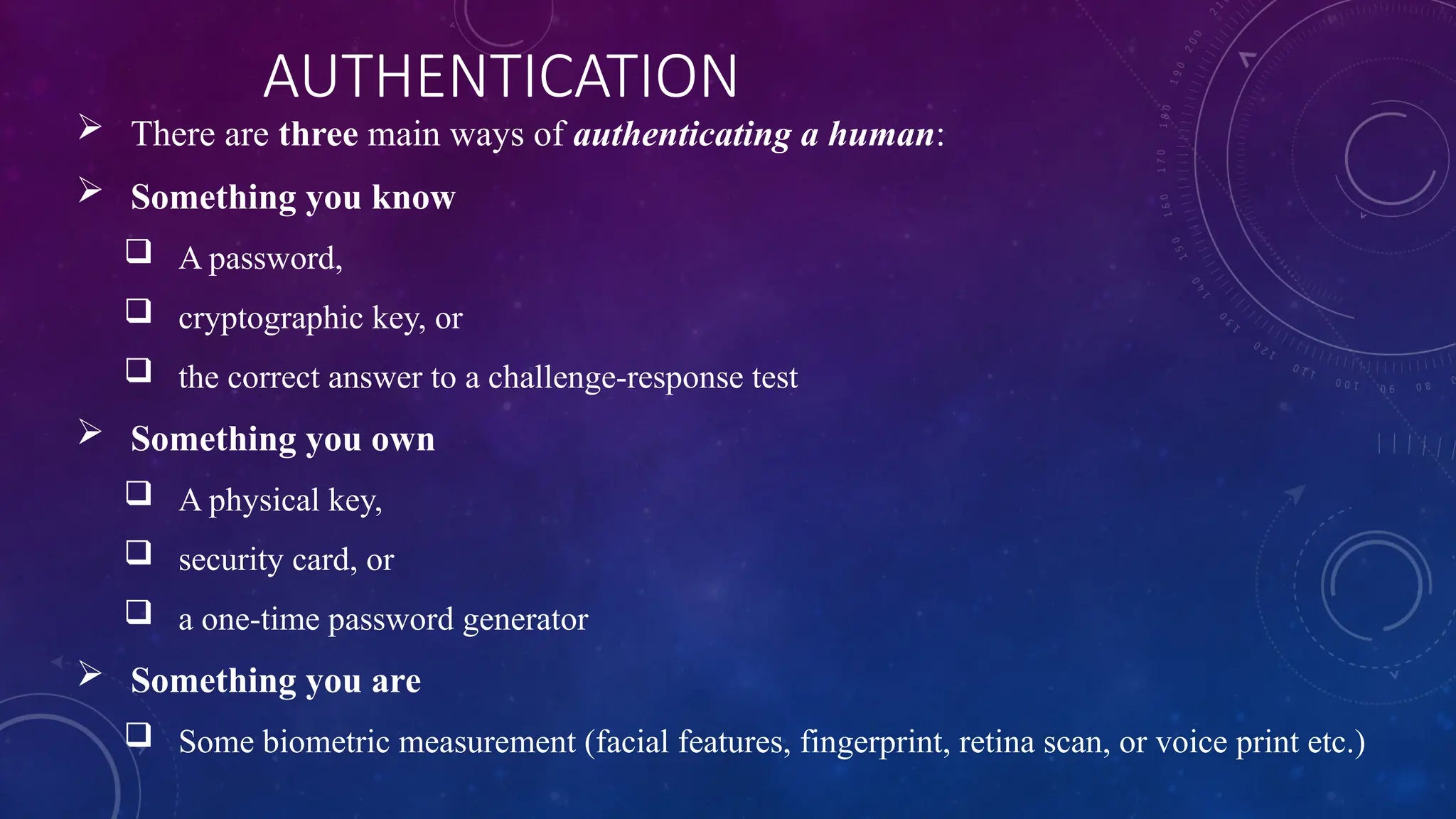 AUTHENTICATION
 There are three main ways of authenticating a human:
 Something you know
 A password,
 cryptographic key, or
 the correct answer to a challenge-response test
 Something you own
 A physical key,
 security card, or
 a one-time password generator
 Something you are
 Some biometric measurement (facial features, fingerprint, retina scan, or voice print etc.)
 