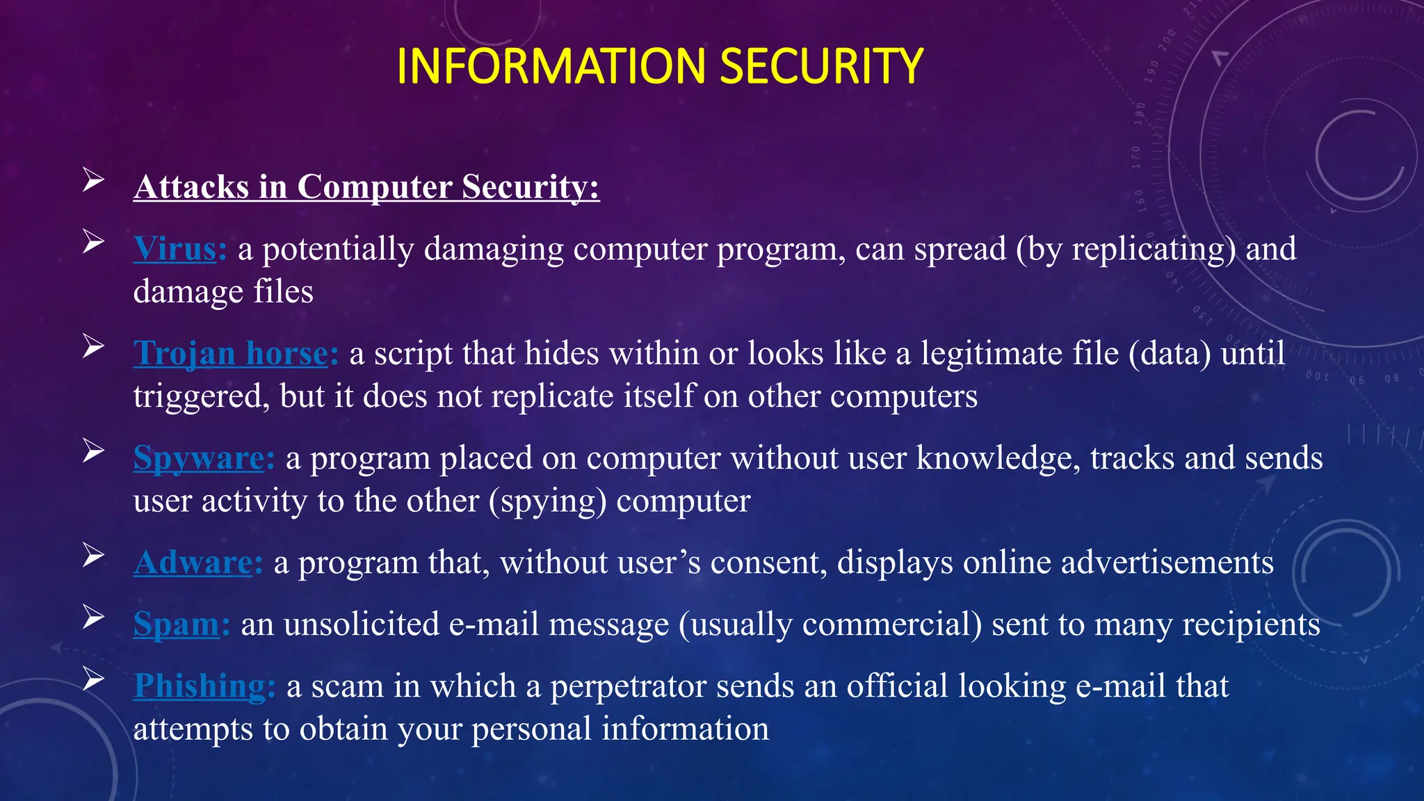 INFORMATION SECURITY
 Attacks in Computer Security:
 Virus: a potentially damaging computer program, can spread (by replicating) and
damage files
 Trojan horse: a script that hides within or looks like a legitimate file (data) until
triggered, but it does not replicate itself on other computers
 Spyware: a program placed on computer without user knowledge, tracks and sends
user activity to the other (spying) computer
 Adware: a program that, without user’s consent, displays online advertisements
 Spam: an unsolicited e-mail message (usually commercial) sent to many recipients
 Phishing: a scam in which a perpetrator sends an official looking e-mail that
attempts to obtain your personal information
 