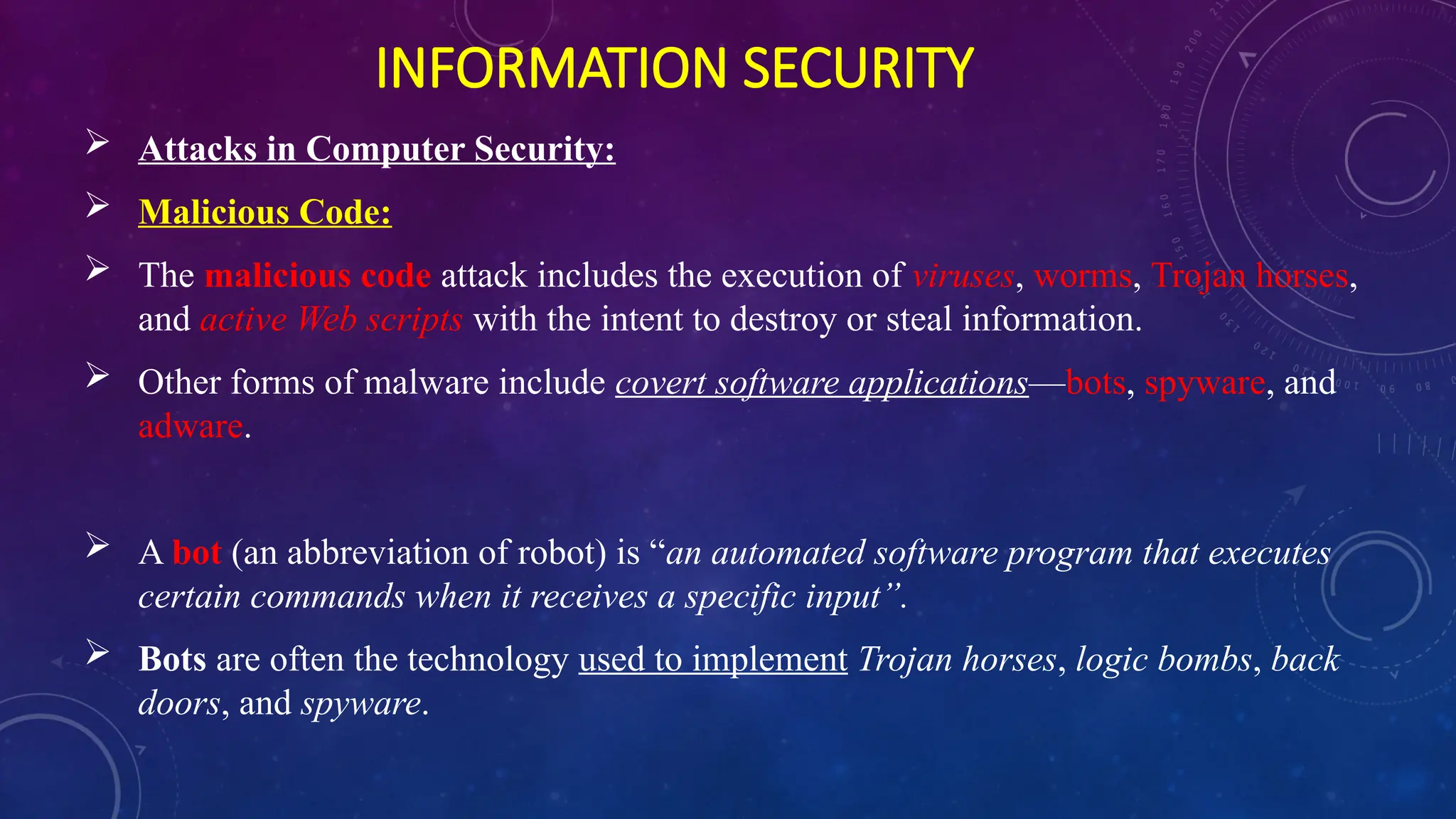 INFORMATION SECURITY
 Attacks in Computer Security:
 Malicious Code:
 The malicious code attack includes the execution of viruses, worms, Trojan horses,
and active Web scripts with the intent to destroy or steal information.
 Other forms of malware include covert software applications—bots, spyware, and
adware.
 A bot (an abbreviation of robot) is “an automated software program that executes
certain commands when it receives a specific input”.
 Bots are often the technology used to implement Trojan horses, logic bombs, back
doors, and spyware.
 