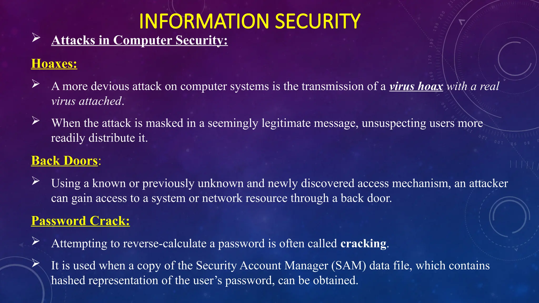 INFORMATION SECURITY
 Attacks in Computer Security:
Hoaxes:
 A more devious attack on computer systems is the transmission of a virus hoax with a real
virus attached.
 When the attack is masked in a seemingly legitimate message, unsuspecting users more
readily distribute it.
Back Doors:
 Using a known or previously unknown and newly discovered access mechanism, an attacker
can gain access to a system or network resource through a back door.
Password Crack:
 Attempting to reverse-calculate a password is often called cracking.
 It is used when a copy of the Security Account Manager (SAM) data file, which contains
hashed representation of the user’s password, can be obtained.
 