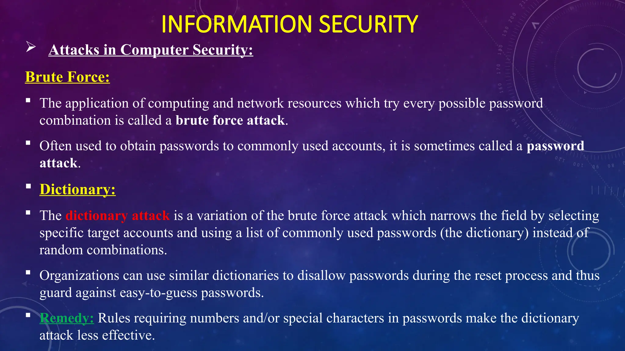 INFORMATION SECURITY
 Attacks in Computer Security:
Brute Force:
 The application of computing and network resources which try every possible password
combination is called a brute force attack.
 Often used to obtain passwords to commonly used accounts, it is sometimes called a password
attack.
 Dictionary:
 The dictionary attack is a variation of the brute force attack which narrows the field by selecting
specific target accounts and using a list of commonly used passwords (the dictionary) instead of
random combinations.
 Organizations can use similar dictionaries to disallow passwords during the reset process and thus
guard against easy-to-guess passwords.
 Remedy: Rules requiring numbers and/or special characters in passwords make the dictionary
attack less effective.
 