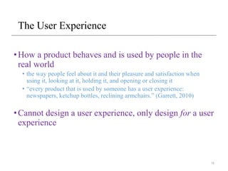The User Experience
•How a product behaves and is used by people in the
real world
• the way people feel about it and their pleasure and satisfaction when
using it, looking at it, holding it, and opening or closing it
• “every product that is used by someone has a user experience:
newspapers, ketchup bottles, reclining armchairs.” (Garrett, 2010)
•Cannot design a user experience, only design for a user
experience
15
 