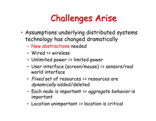 Challenges Arise
• Assumptions underlying distributed systems
technology has changed dramatically
– New abstractions needed
– Wired => wireless
– Unlimited power => limited power
– User interface (screen/mouse) => sensors/real
world interface
– Fixed set of resources => resources are
dynamically added/deleted
– Each node is important => aggregate behavior is
important
– Location unimportant => location is critical
 