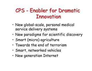 CPS - Enabler for Dramatic
Innovation
• New global-scale, personal medical
service delivery systems
• New paradigms for scientific discovery
• Smart (micro) agriculture
• Towards the end of terrorism
• Smart, networked vehicles
• New generation Internet
 