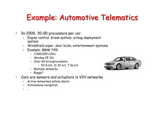 Example: Automotive Telematics
• In 2005, 30-90 processors per car
– Engine control, break system, airbag deployment
system
– Windshield wiper, door locks, entertainment systems
– Example: BMW 745i
• 2,000,000 LOCs
• Window CE OS
• Over 60 microprocessors
– 53 8-bit, 11 32-bit, 7 16-bit
• Multiple networks
• Buggy?
• Cars are sensors and actuators in V2V networks
– Active networked safety alerts
– Autonomous navigation
– …
 