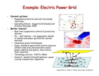 Example: Electric Power Grid
• Current picture:
– Equipment protection devices trip locally,
reactively
– Cascading failure: August (US/Canada) and
October (Europe), 2003
• Better future?
– Real-time cooperative control of protection
devices
– Or -- self-healing -- (re-)aggregate islands
of stable bulk power (protection, market
motives)
– Ubiquitous green technologies
– Issue: standard operational control concerns
exhibit wide-area characteristics (bulk
power stability and quality, flow control,
fault isolation)
– Technology vectors: FACTS, PMUs
– Context: market (timing?) behavior, power
routing transactions, regulation
IT Layer
Images thanks to William H. Sanders, Bruce Krogh, and Marija Ilic
 