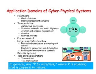 Application Domains of Cyber-Physical Systems
• Healthcare
– Medical devices
– Health management networks
• Transportation
– Automotive electronics
– Vehicular networks and smart highways
– Aviation and airspace management
– Avionics
– Railroad systems
• Process control
• Large-scale Infrastructure
– Physical infrastructure monitoring and
control
– Electricity generation and distribution
– Building and environmental controls
• Defense systems
• Tele-physical operations
– Telemedicine
– Tele-manipulation
In general, any “X by wire(less)” where X is anything
that is physical in nature.
CPS
Healthcare
Finance
…
Transportation
 