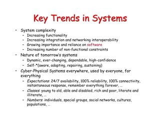 Key Trends in Systems
• System complexity
– Increasing functionality
– Increasing integration and networking interoperability
– Growing importance and reliance on software
– Increasing number of non-functional constraints
• Nature of tomorrow’s systems
– Dynamic, ever-changing, dependable, high-confidence
– Self-*(aware, adapting, repairing, sustaining)
• Cyber-Physical Systems everywhere, used by everyone, for
everything
– Expectations: 24/7 availability, 100% reliability, 100% connectivity,
instantaneous response, remember everything forever, …
– Classes: young to old, able and disabled, rich and poor, literate and
illiterate, …
– Numbers: individuals, special groups, social networks, cultures,
populations, …
 