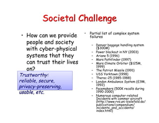 Societal Challenge
• How can we provide
people and society
with cyber-physical
systems that they
can trust their lives
on?
• Partial list of complex system
failures
– Denver baggage handling system
($300M)
– Power blackout in NY (2003)
– Ariane 5 (1996)
– Mars Pathfinder (1997)
– Mars Climate Orbiter ($125M,
1999)
– The Patriot Missile (1991)
– USS Yorktown (1998)
– Therac-25 (1985-1988)
– London Ambulance System (£9M,
1992)
– Pacemakers (500K recalls during
1990-2000)
– Numerous computer-related
Incidents wth commer aircraft
(http://www.rvs.uni-bielefeld.de/
publications/compendium/
incidents_and_accidents/
index.html)
Trustworthy:
reliable, secure,
privacy-preserving,
usable, etc.
 