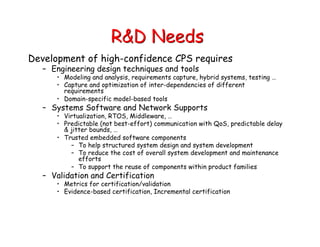 R&D Needs
Development of high-confidence CPS requires
– Engineering design techniques and tools
• Modeling and analysis, requirements capture, hybrid systems, testing …
• Capture and optimization of inter-dependencies of different
requirements
• Domain-specific model-based tools
– Systems Software and Network Supports
• Virtualization, RTOS, Middleware, …
• Predictable (not best-effort) communication with QoS, predictable delay
& jitter bounds, …
• Trusted embedded software components
– To help structured system design and system development
– To reduce the cost of overall system development and maintenance
efforts
– To support the reuse of components within product families
– Validation and Certification
• Metrics for certification/validation
• Evidence-based certification, Incremental certification
 