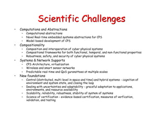 Scientific Challenges
• Computations and Abstractions
– Computational abstractions
– Novel Real-time embedded systems abstractions for CPS
– Model-based development of CPS
• Compositionality
– Composition and interoperation of cyber physical systems
– Compositional frameworks for both functional, temporal, and non-functional properties
– Robustness, safety, and security of cyber physical systems
• Systems & Network Supports
– CPS Architecture, virtualization
– Wireless and smart sensor networks
– Predictable real-time and QoS guranattees at multiple scales
• New foundations
– Control (distributed, multi-level in space and time) and hybrid systems - cognition of
environment and system state, and closing the loop
– Dealing with uncertainties and adaptability - graceful adaptation to applications,
environments, and resource availability
– Scalability, reliability, robustness, stability of system of systems
– Science of certification - evidence-based certification, measures of verfication,
validation, and testing
 