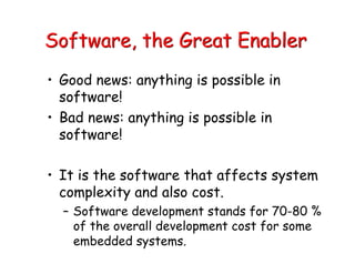 Software, the Great Enabler
• Good news: anything is possible in
software!
• Bad news: anything is possible in
software!
• It is the software that affects system
complexity and also cost.
– Software development stands for 70-80 %
of the overall development cost for some
embedded systems.
 