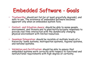 Embedded Software - Goals
• Trustworthy: should not fail (or at least gracefully degrade), and
safe to use. The existence of embedded software becomes
apparent only when an embedded system fails.
• Context- and Situation-Aware: should be able to sense people,
environment, and threats and to plan/notify/actuate responses to
provide real-time interaction with the dynamically changing
physical environment with limited resources.
• Seamless Integration: should be invisible at multiple levels of a
hierarchy: home systems, metropolitan systems, regional systems,
and national systems.
• Validation and Certification: should be able to assure that
embedded systems work correctly with respect to functional and
nonfunctional requirements with high degree of certainty.
 