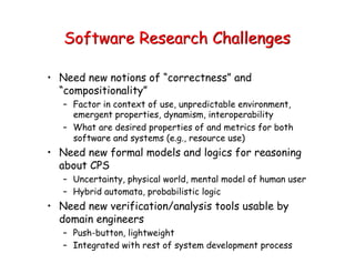 Software Research Challenges
• Need new notions of “correctness” and
“compositionality”
– Factor in context of use, unpredictable environment,
emergent properties, dynamism, interoperability
– What are desired properties of and metrics for both
software and systems (e.g., resource use)
• Need new formal models and logics for reasoning
about CPS
– Uncertainty, physical world, mental model of human user
– Hybrid automata, probabilistic logic
• Need new verification/analysis tools usable by
domain engineers
– Push-button, lightweight
– Integrated with rest of system development process
 