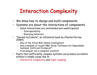 Interaction Complexity
• We know how to design and build components.
• Systems are about the interactions of components.
– Some interactions are unintended and unanticipated
• Interoperability
• Emerging behaviors
• “Normal Accidents”, an influential book by Charles Perrow
(1984)
– One of the Three Mile Island investigators
– And a member of recent NRC Study “Software for Dependable
Systems: Sufficient Evidence?”
– A sociologist, not a computer scientist
• Posits that sufficiently complex systems can produce accidents
without a simple cause due to
– interactive complexity and tight coupling
 