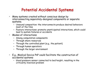 Potential Accidental Systems
• Many systems created without conscious design by
interconnecting separately-designed components or separate
systems.
– Unsound composition: the interconnects produce desired behaviors
most of the time
– Feature interactions: promote unanticipated interactions, which could
lead to system failures or accidents
• Modes of interactions
– Among computation components
– Through share resources
– Through the controlled plant (e.g., the patient)
– Through human operators
– Through the larger environment
• E.g., Medical Device PnP could facilitate the construction of
accidental systems
– blood pressure sensor connected to bed height, resulting in the
criticality inversion problem
 