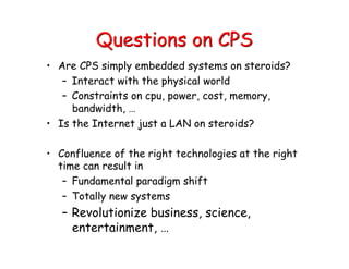 Questions on CPS
• Are CPS simply embedded systems on steroids?
– Interact with the physical world
– Constraints on cpu, power, cost, memory,
bandwidth, …
• Is the Internet just a LAN on steroids?
• Confluence of the right technologies at the right
time can result in
– Fundamental paradigm shift
– Totally new systems
– Revolutionize business, science,
entertainment, …
 