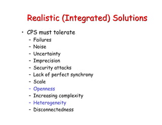 Realistic (Integrated) Solutions
• CPS must tolerate
– Failures
– Noise
– Uncertainty
– Imprecision
– Security attacks
– Lack of perfect synchrony
– Scale
– Openness
– Increasing complexity
– Heterogeneity
– Disconnectedness
 