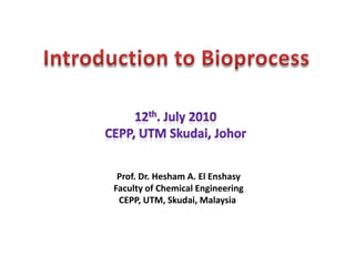 Introduction to Bioprocess 12th. July 2010 CEPP, UTM Skudai, Johor Prof. Dr. Hesham A. El Enshasy Faculty of Chemical Engineering CEPP, UTM, Skudai, Malaysia  