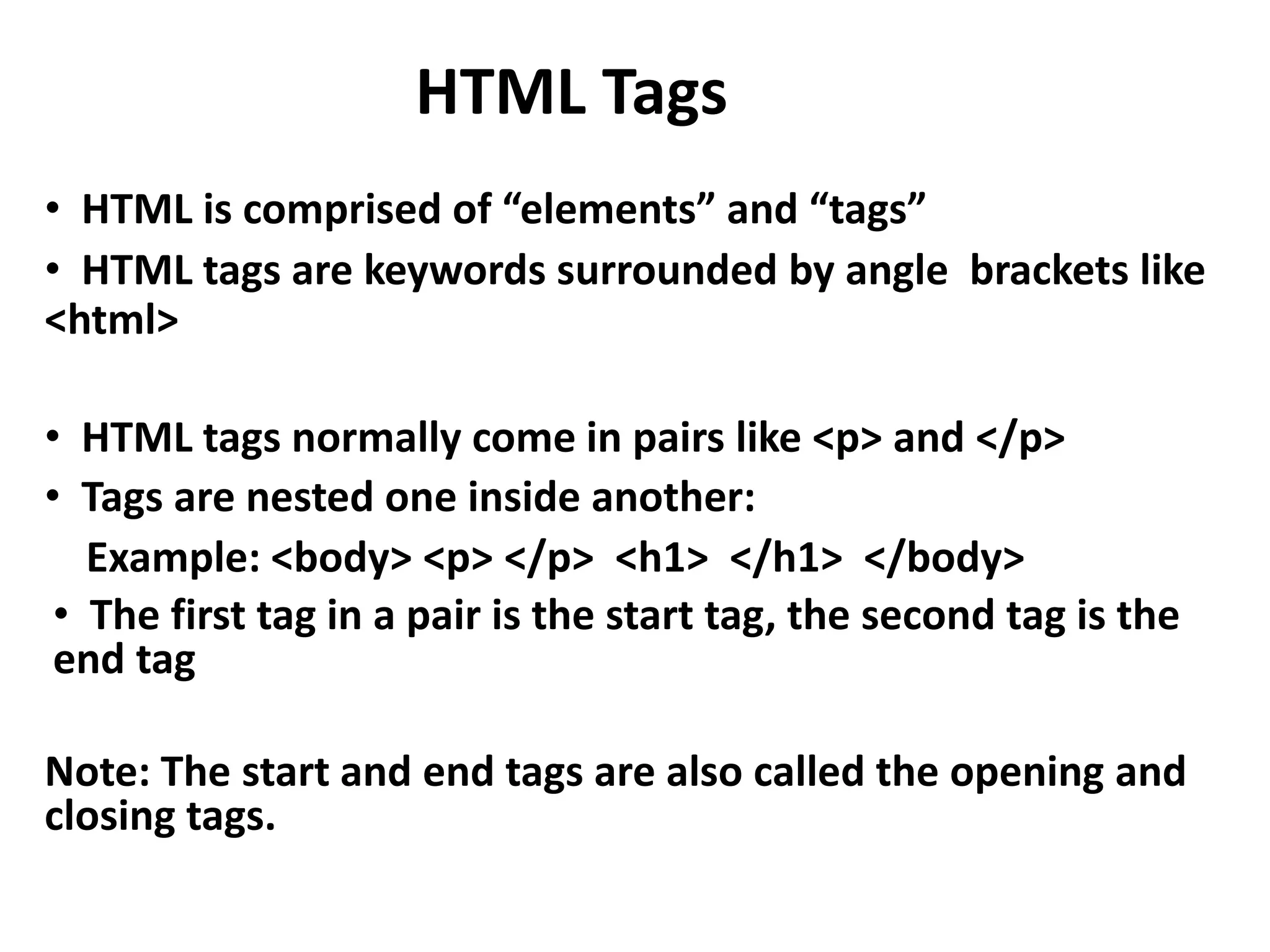 HTML Tags • HTML is comprised of “elements” and “tags” • HTML tags are keywords surrounded by angle brackets like <html> • HTML tags normally come in pairs like <p> and </p> • Tags are nested one inside another: Example: <body> <p> </p> <h1> </h1> </body> • The first tag in a pair is the start tag, the second tag is the end tag Note: The start and end tags are also called the opening and closing tags. 