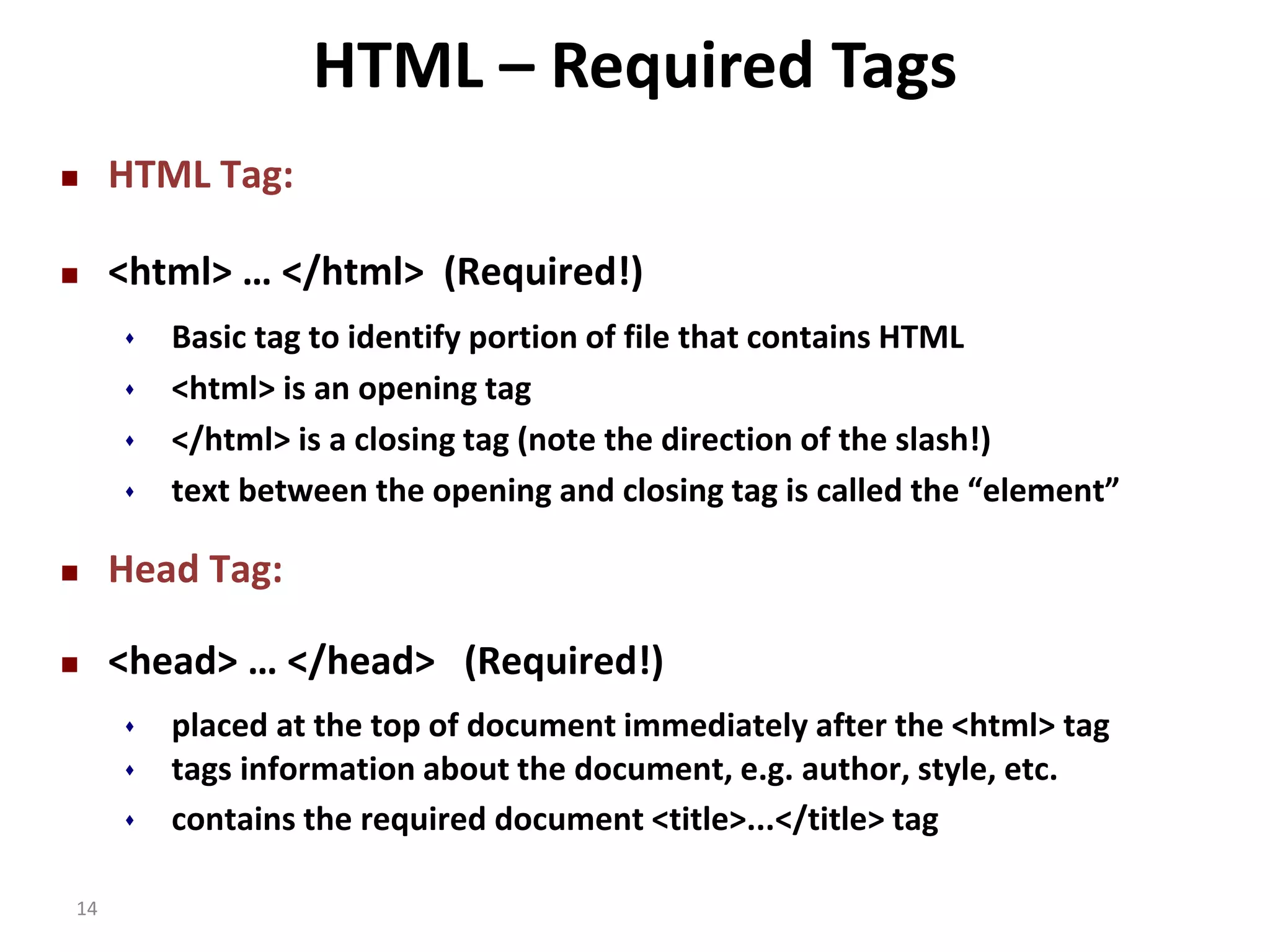  HTML Tag: HTML – Required Tags  <html> … </html> (Required!) 14  Basic tag to identify portion of file that contains HTML  <html> is an opening tag  </html> is a closing tag (note the direction of the slash!)  text between the opening and closing tag is called the “element”  Head Tag:  <head> … </head> (Required!)  placed at the top of document immediately after the <html> tag  tags information about the document, e.g. author, style, etc.  contains the required document <title>...</title> tag 