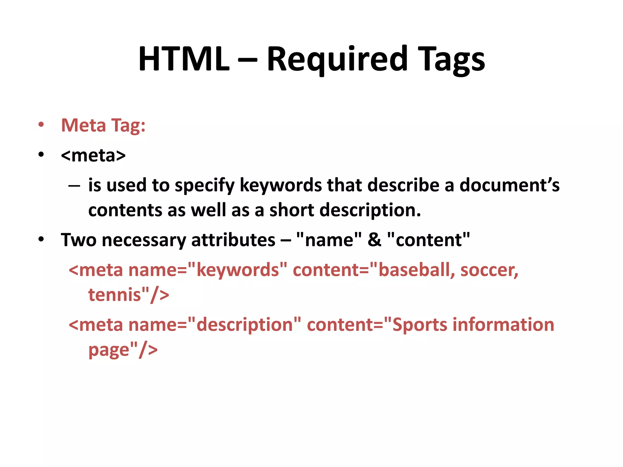 HTML – Required Tags • Meta Tag: • <meta> – is used to specify keywords that describe a document’s contents as well as a short description. • Two necessary attributes – "name" & "content" <meta name="keywords" content="baseball, soccer, tennis"/> <meta name="description" content="Sports information page"/> 