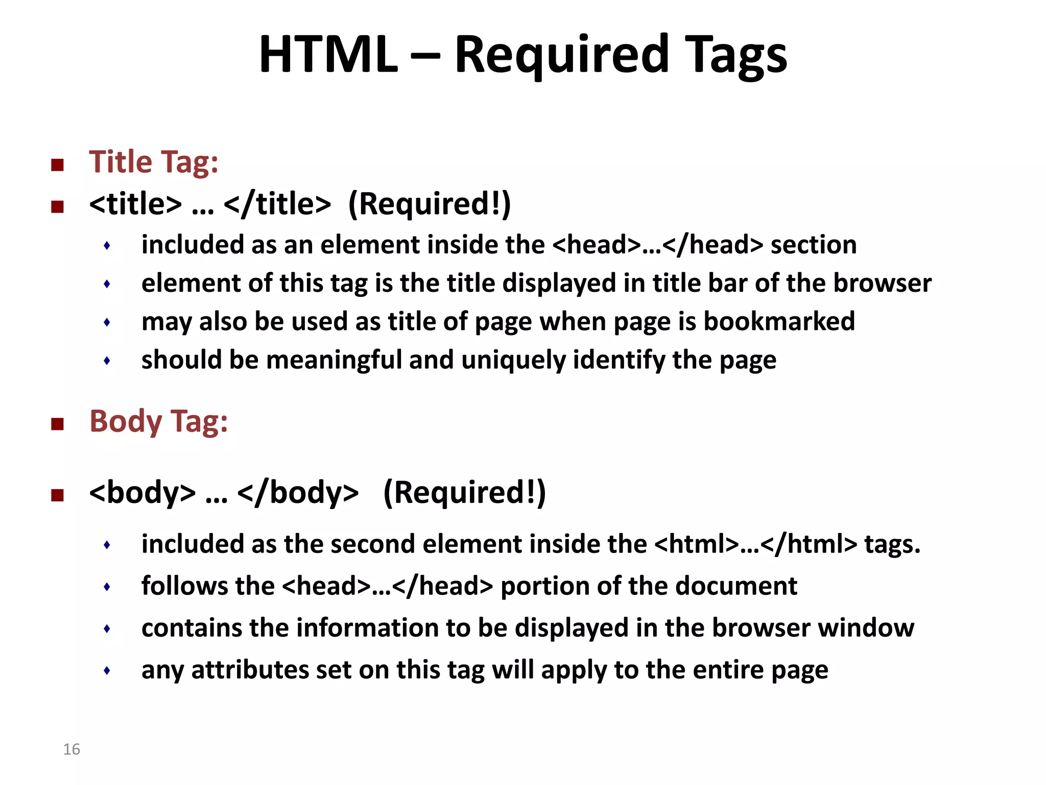 16 HTML – Required Tags  Title Tag:  <title> … </title> (Required!)  included as an element inside the <head>…</head> section  element of this tag is the title displayed in title bar of the browser  may also be used as title of page when page is bookmarked  should be meaningful and uniquely identify the page  Body Tag:  <body> … </body> (Required!)  included as the second element inside the <html>…</html> tags.  follows the <head>…</head> portion of the document  contains the information to be displayed in the browser window  any attributes set on this tag will apply to the entire page 