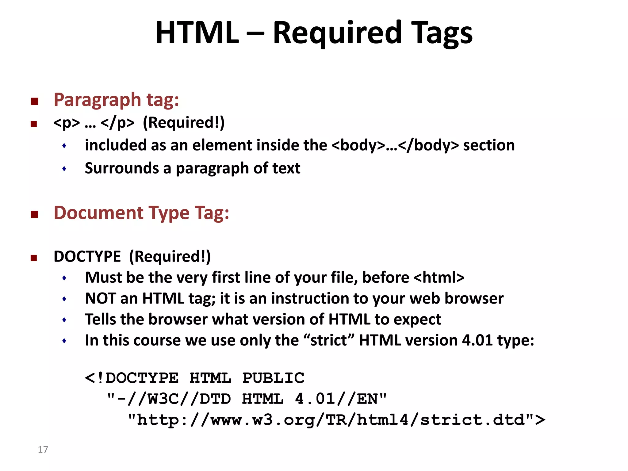 17 HTML – Required Tags  Paragraph tag:  <p> … </p> (Required!)  included as an element inside the <body>…</body> section  Surrounds a paragraph of text  Document Type Tag:  DOCTYPE (Required!)  Must be the very first line of your file, before <html>  NOT an HTML tag; it is an instruction to your web browser  Tells the browser what version of HTML to expect  In this course we use only the “strict” HTML version 4.01 type: <!DOCTYPE HTML PUBLIC "-//W3C//DTD HTML 4.01//EN" "http://www.w3.org/TR/html4/strict.dtd"> 