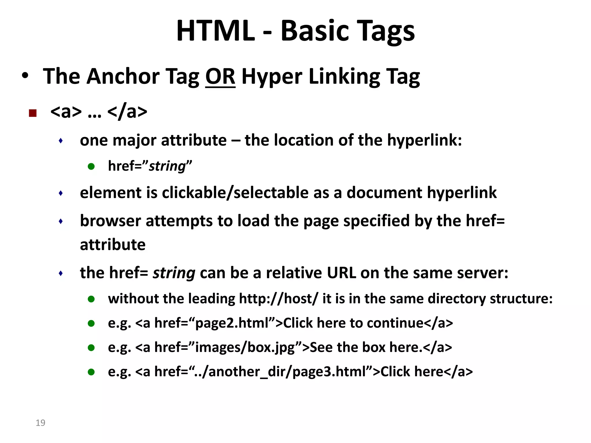 19 HTML - Basic Tags • The Anchor Tag OR Hyper Linking Tag  <a> … </a>  one major attribute – the location of the hyperlink:  href=”string”  element is clickable/selectable as a document hyperlink  browser attempts to load the page specified by the href= attribute  the href= string can be a relative URL on the same server:  without the leading http://host/ it is in the same directory structure:  e.g. <a href=“page2.html”>Click here to continue</a>  e.g. <a href=”images/box.jpg”>See the box here.</a>  e.g. <a href=“../another_dir/page3.html”>Click here</a> 
