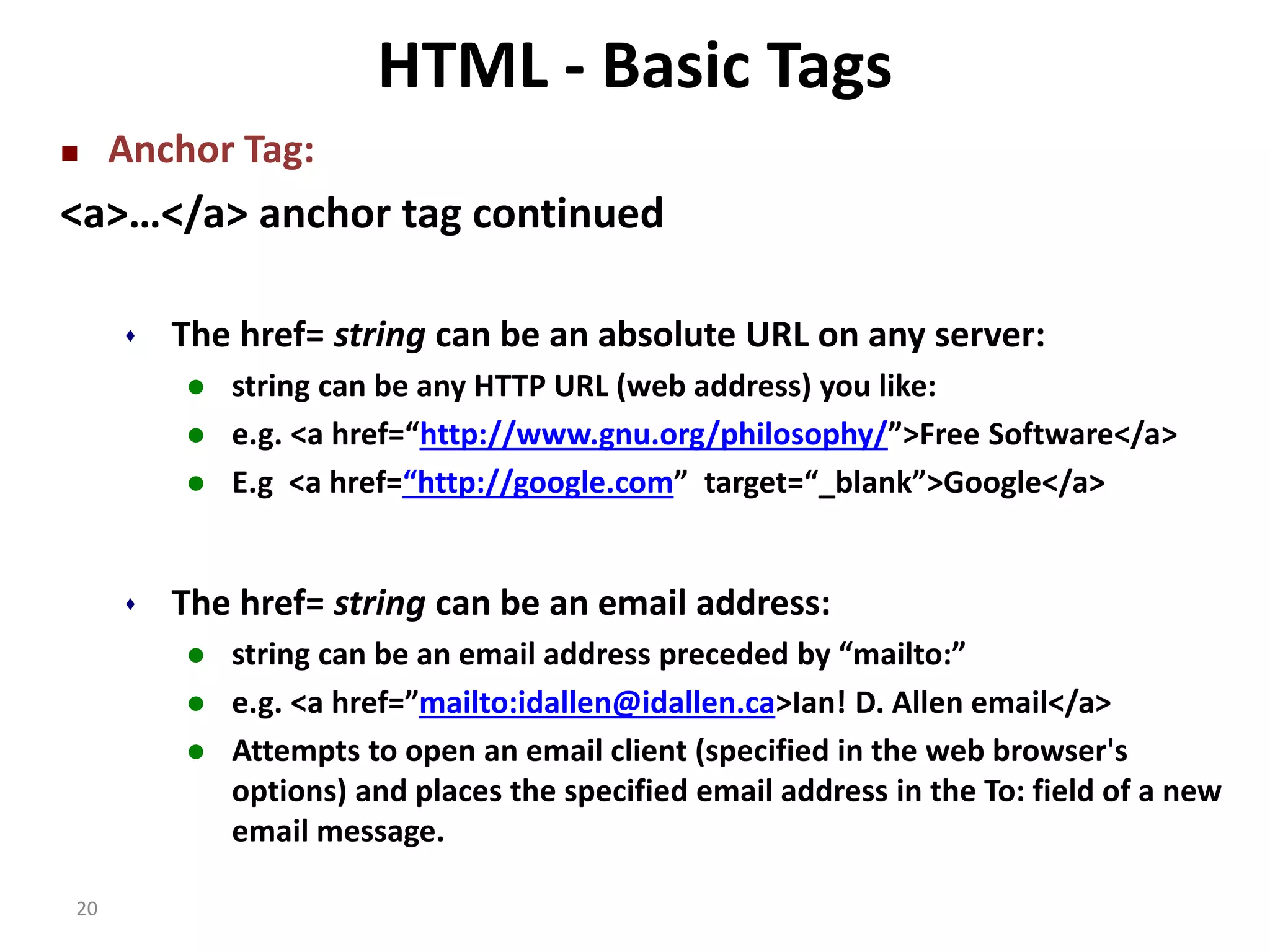 20 HTML - Basic Tags  Anchor Tag: <a>…</a> anchor tag continued  The href= string can be an absolute URL on any server:  string can be any HTTP URL (web address) you like:  e.g. <a href=“http://www.gnu.org/philosophy/”>Free Software</a>  E.g <a href=“http://google.com” target=“_blank”>Google</a>  The href= string can be an email address:  string can be an email address preceded by “mailto:”  e.g. <a href=”mailto:idallen@idallen.ca>Ian! D. Allen email</a>  Attempts to open an email client (specified in the web browser's options) and places the specified email address in the To: field of a new email message. 