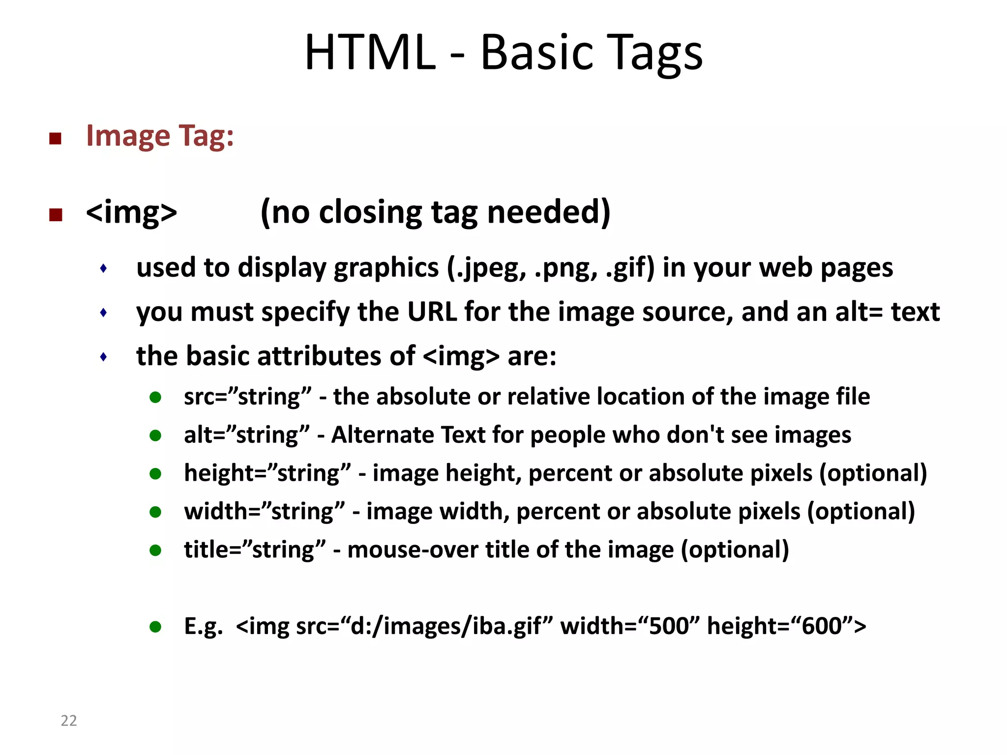 22 HTML - Basic Tags  Image Tag:  <img> (no closing tag needed)  used to display graphics (.jpeg, .png, .gif) in your web pages  you must specify the URL for the image source, and an alt= text  the basic attributes of <img> are:  src=”string” - the absolute or relative location of the image file  alt=”string” - Alternate Text for people who don't see images  height=”string” - image height, percent or absolute pixels (optional)  width=”string” - image width, percent or absolute pixels (optional)  title=”string” - mouse-over title of the image (optional)  E.g. <img src=“d:/images/iba.gif” width=“500” height=“600”> 