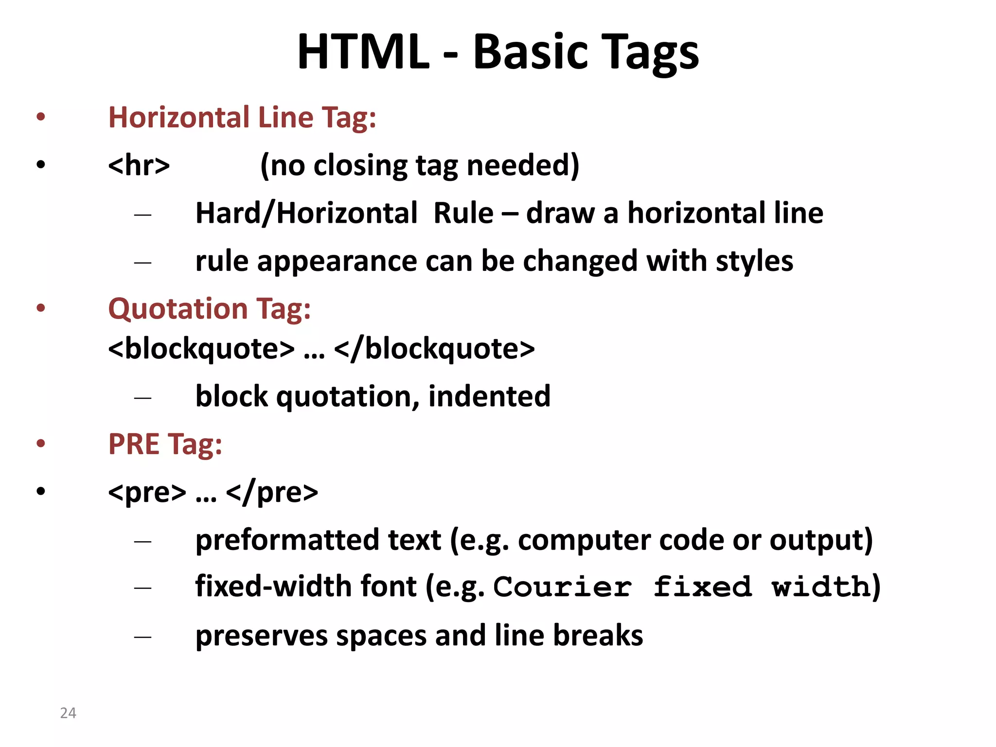 24 HTML - Basic Tags • Horizontal Line Tag: • <hr> (no closing tag needed) – Hard/Horizontal Rule – draw a horizontal line – rule appearance can be changed with styles • Quotation Tag: <blockquote> … </blockquote> – block quotation, indented • PRE Tag: • <pre> … </pre> – preformatted text (e.g. computer code or output) – fixed-width font (e.g. Courier fixed width) – preserves spaces and line breaks 