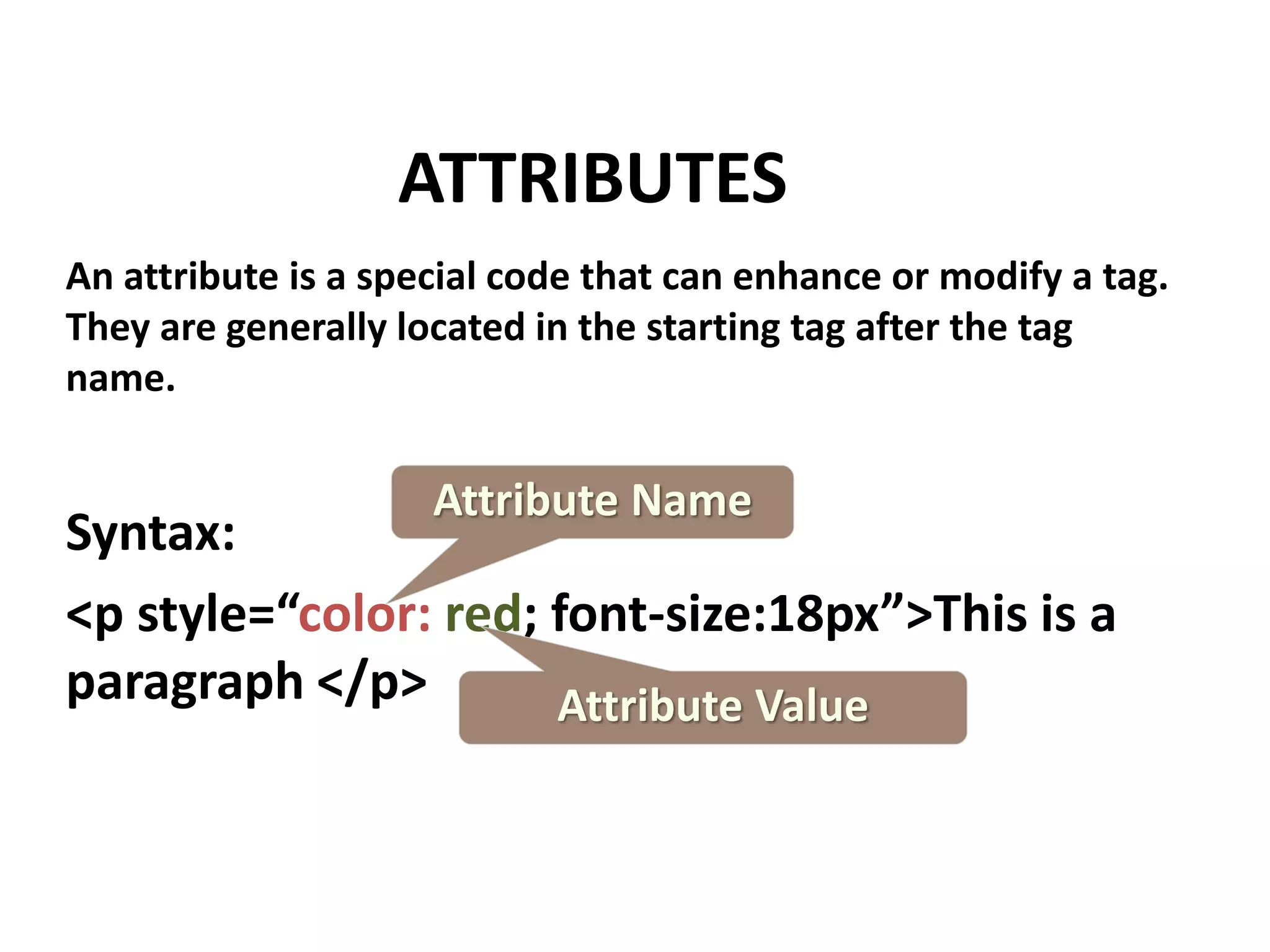 ATTRIBUTES An attribute is a special code that can enhance or modify a tag. They are generally located in the starting tag after the tag name. Attribute Name Syntax: <p style=“color: red; font-size:18px”>This is a paragraph </p> Attribute Value 