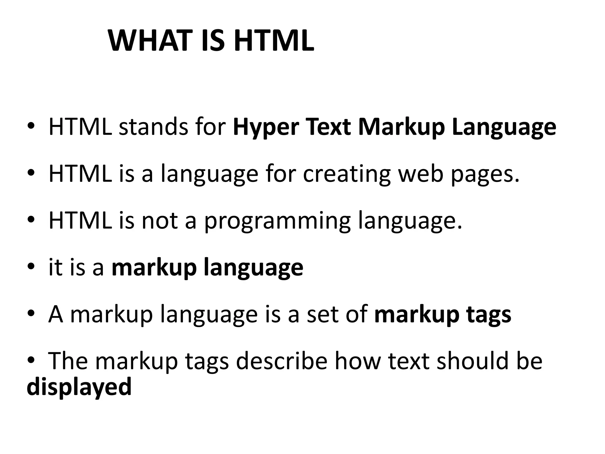 WHAT IS HTML • HTML stands for Hyper Text Markup Language • HTML is a language for creating web pages. • HTML is not a programming language. • it is a markup language • A markup language is a set of markup tags • The markup tags describe how text should be displayed 