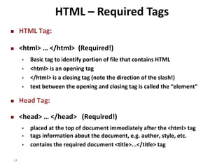  HTML Tag: 
HTML – Required Tags 
 <html> … </html> (Required!) 
14 
 Basic tag to identify portion of file that contains HTML 
 <html> is an opening tag 
 </html> is a closing tag (note the direction of the slash!) 
 text between the opening and closing tag is called the “element” 
 Head Tag: 
 <head> … </head> (Required!) 
 placed at the top of document immediately after the <html> tag 
 tags information about the document, e.g. author, style, etc. 
 contains the required document <title>...</title> tag 
 